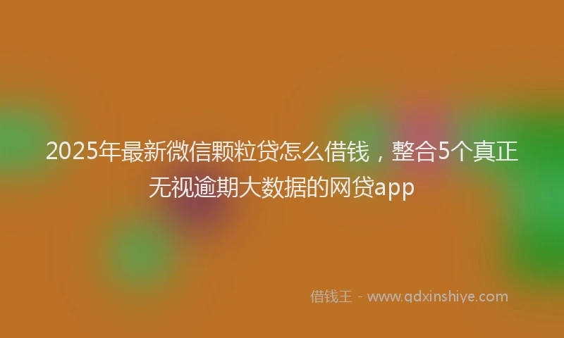 2025年最新微信颗粒贷怎么借钱，整合5个真正无视逾期大数据的网贷app