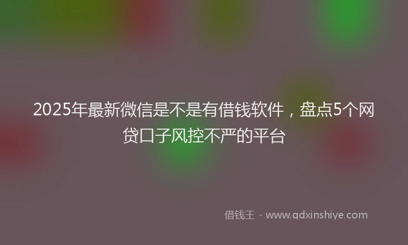 2025年最新微信是不是有借钱软件，盘点5个网贷口子风控不严的平台