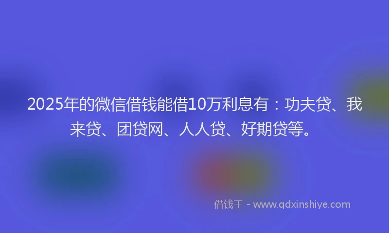 2025年的微信借钱能借10万利息有：功夫贷、我来贷、团贷网、人人贷、好期贷等。