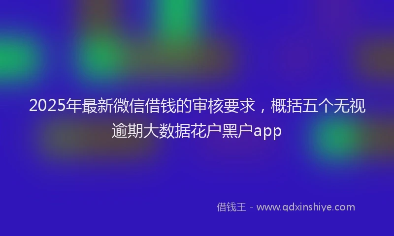 2025年最新微信借钱的审核要求，概括五个无视逾期大数据花户黑户app