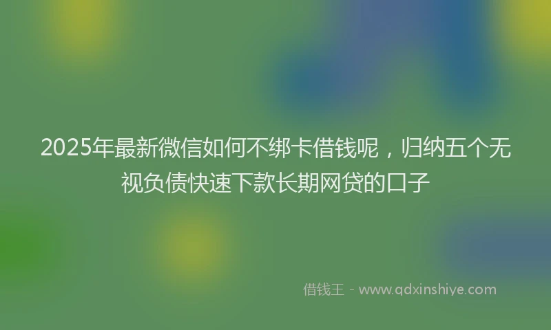 2025年最新微信如何不绑卡借钱呢，归纳五个无视负债快速下款长期网贷的口子