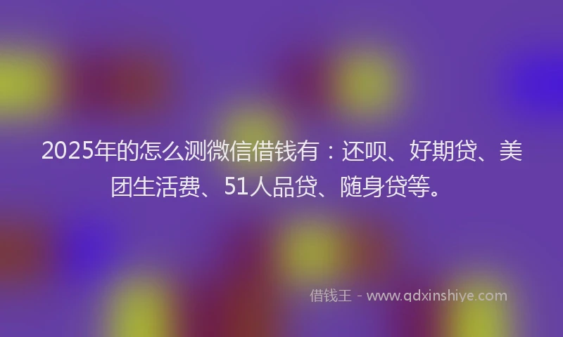 2025年的怎么测微信借钱有：还呗、好期贷、美团生活费、51人品贷、随身贷等。