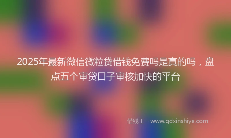 2025年最新微信微粒贷借钱免费吗是真的吗，盘点五个审贷口子审核加快的平台