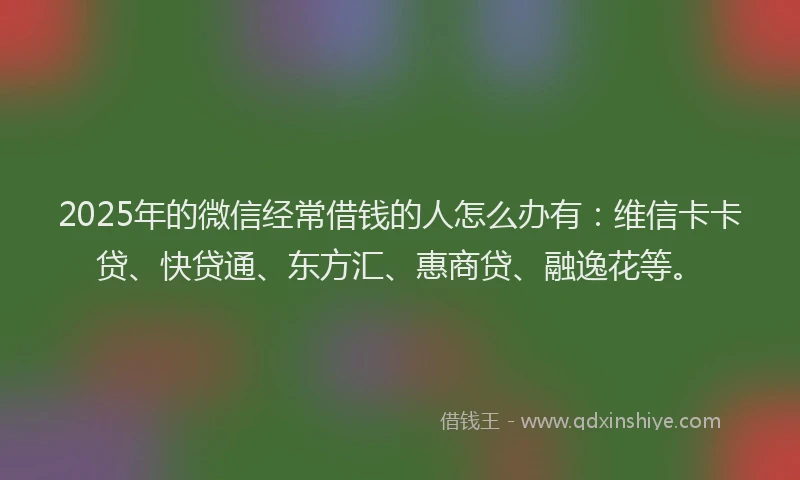2025年的微信经常借钱的人怎么办有：维信卡卡贷、快贷通、东方汇、惠商贷、融逸花等。