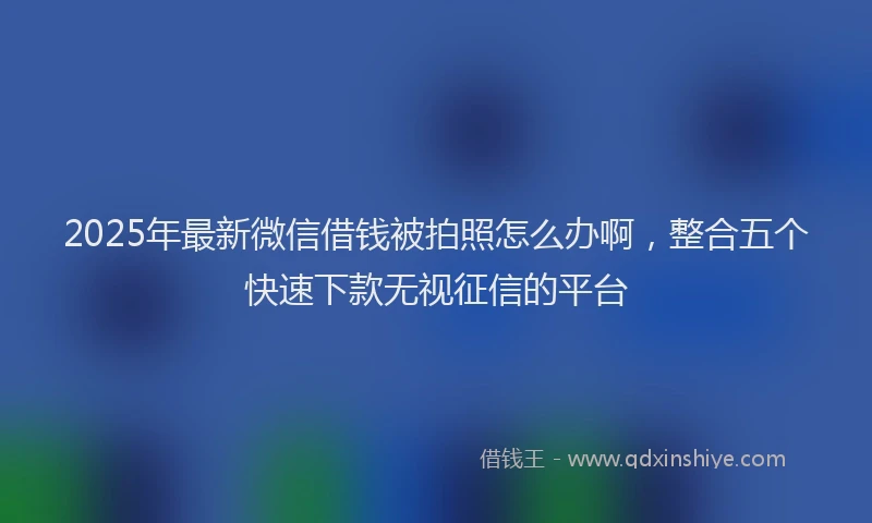 2025年最新微信借钱被拍照怎么办啊，整合五个快速下款无视征信的平台