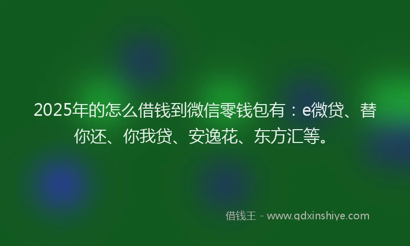 2025年的怎么借钱到微信零钱包有：e微贷、替你还、你我贷、安逸花、东方汇等。