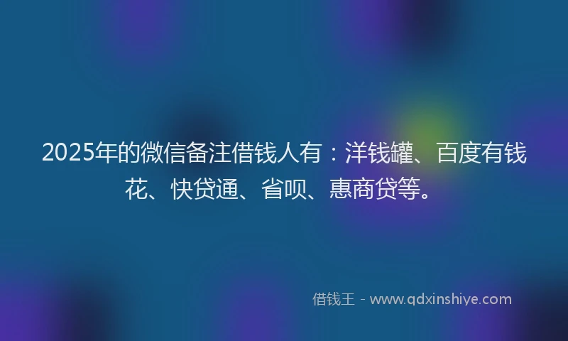 2025年的微信备注借钱人有：洋钱罐、百度有钱花、快贷通、省呗、惠商贷等。