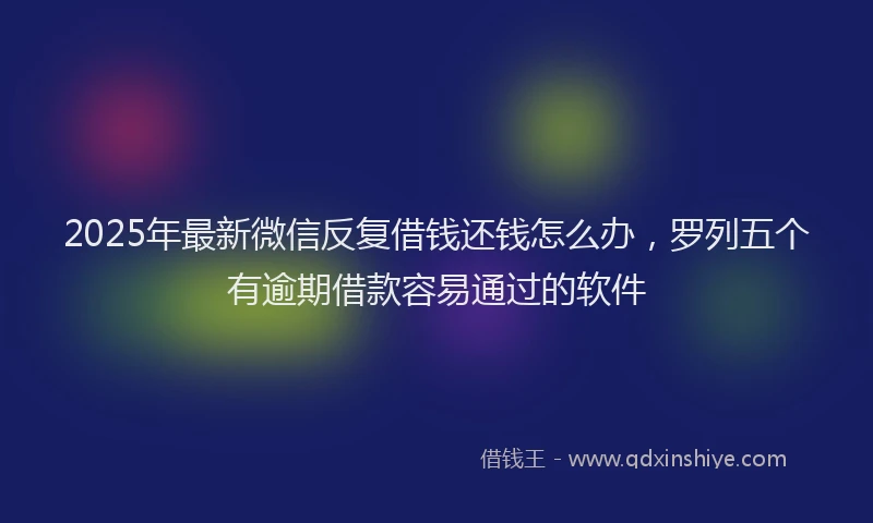 2025年最新微信反复借钱还钱怎么办，罗列五个有逾期借款容易通过的软件