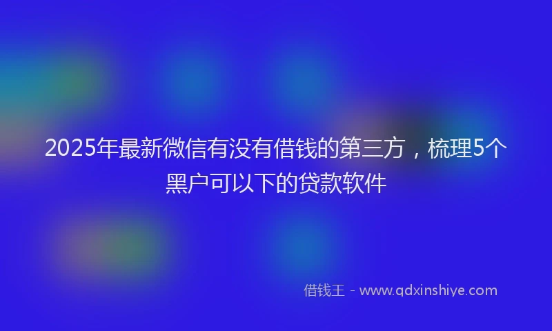 2025年最新微信有没有借钱的第三方，梳理5个黑户可以下的贷款软件