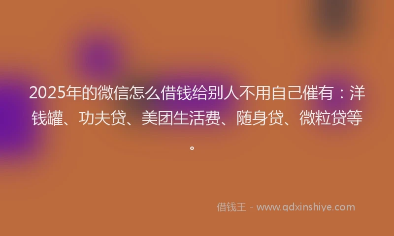 2025年的微信怎么借钱给别人不用自己催有：洋钱罐、功夫贷、美团生活费、随身贷、微粒贷等。