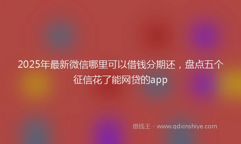 2025年最新微信哪里可以借钱分期还，盘点五个征信花了能网贷的app