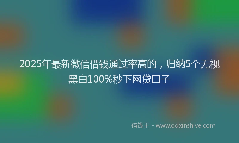 2025年最新微信借钱通过率高的，归纳5个无视黑白100%秒下网贷口子