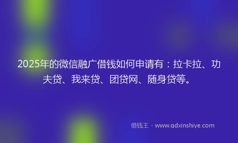 2025年的微信融广借钱如何申请有：拉卡拉、功夫贷、我来贷、团贷网、随身贷等。