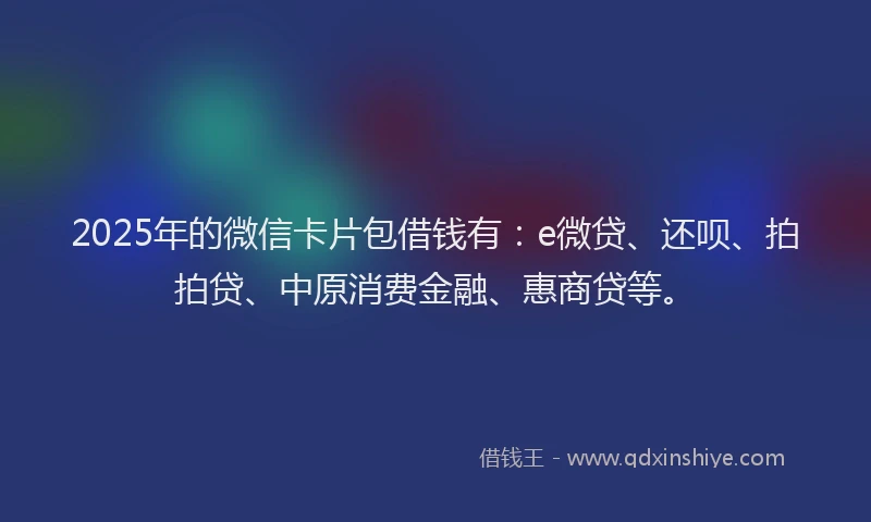 2025年的微信卡片包借钱有：e微贷、还呗、拍拍贷、中原消费金融、惠商贷等。