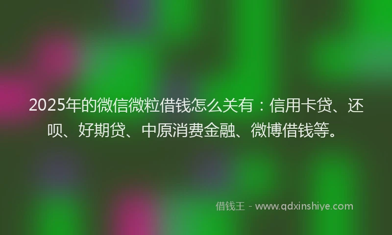 2025年的微信微粒借钱怎么关有：信用卡贷、还呗、好期贷、中原消费金融、微博借钱等。