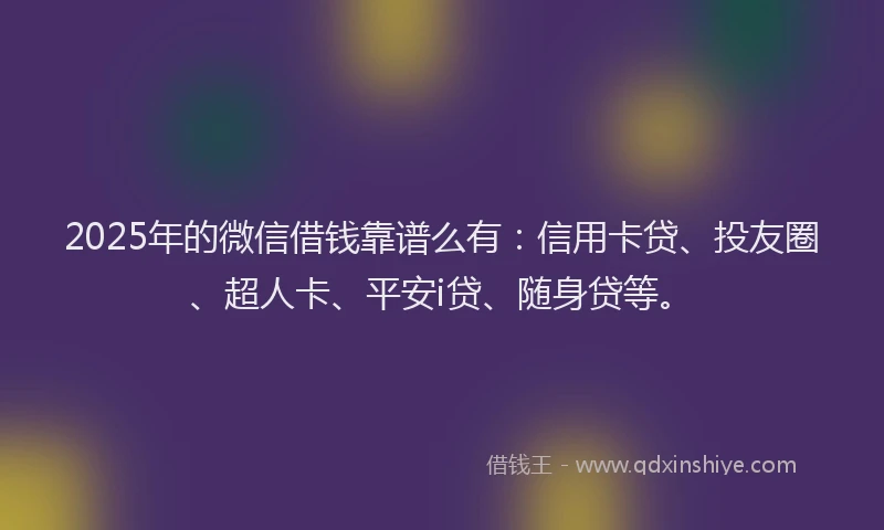 2025年的微信借钱靠谱么有：信用卡贷、投友圈、超人卡、平安i贷、随身贷等。
