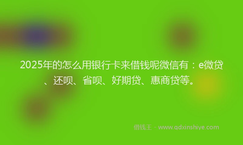 2025年的怎么用银行卡来借钱呢微信有：e微贷、还呗、省呗、好期贷、惠商贷等。