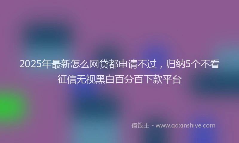 2025年最新怎么网贷都申请不过，归纳5个不看征信无视黑白百分百下款平台