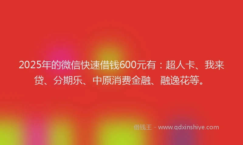 2025年的微信快速借钱600元有：超人卡、我来贷、分期乐、中原消费金融、融逸花等。