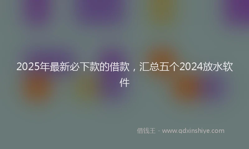 2025年最新必下款的借款，汇总五个2024放水软件