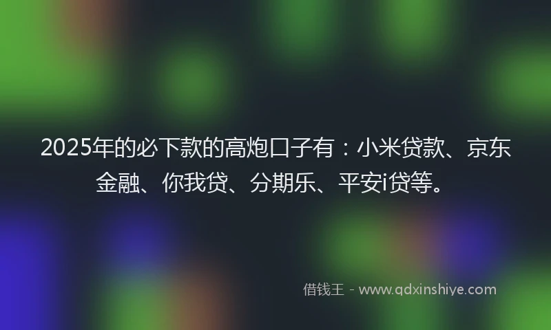 2025年的必下款的高炮口子有：小米贷款、京东金融、你我贷、分期乐、平安i贷等。