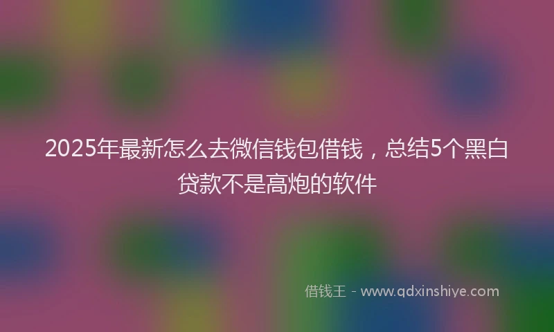 2025年最新怎么去微信钱包借钱，总结5个黑白贷款不是高炮的软件