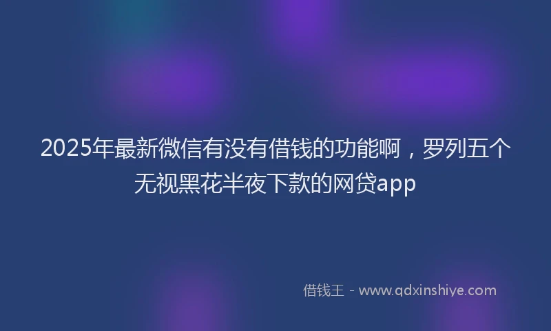 2025年最新微信有没有借钱的功能啊，罗列五个无视黑花半夜下款的网贷app