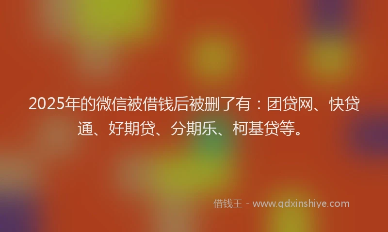 2025年的微信被借钱后被删了有：团贷网、快贷通、好期贷、分期乐、柯基贷等。