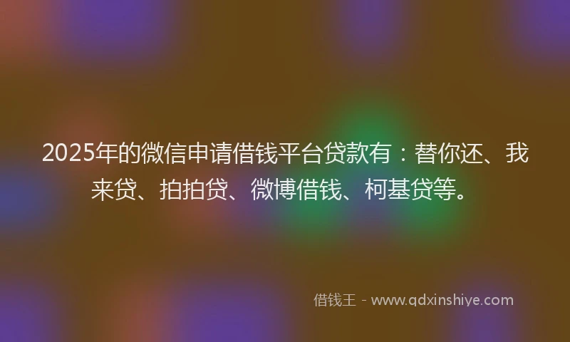 2025年的微信申请借钱平台贷款有：替你还、我来贷、拍拍贷、微博借钱、柯基贷等。