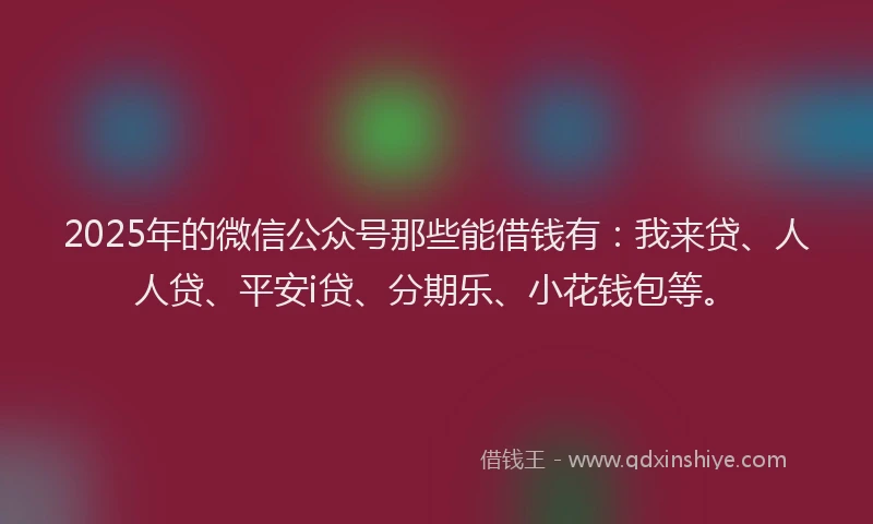 2025年的微信公众号那些能借钱有：我来贷、人人贷、平安i贷、分期乐、小花钱包等。