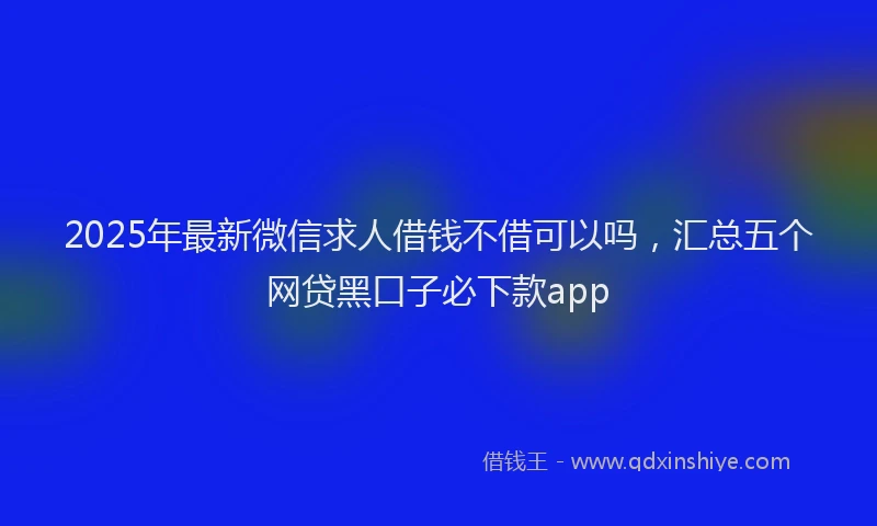 2025年最新微信求人借钱不借可以吗，汇总五个网贷黑口子必下款app