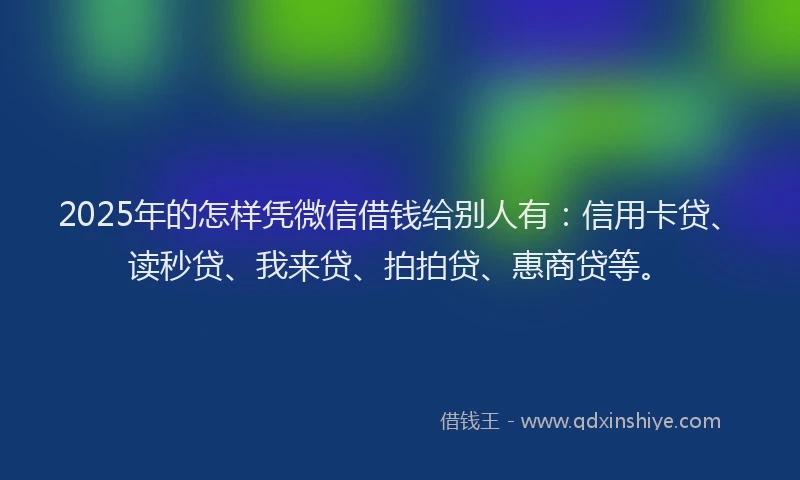 2025年的怎样凭微信借钱给别人有：信用卡贷、读秒贷、我来贷、拍拍贷、惠商贷等。