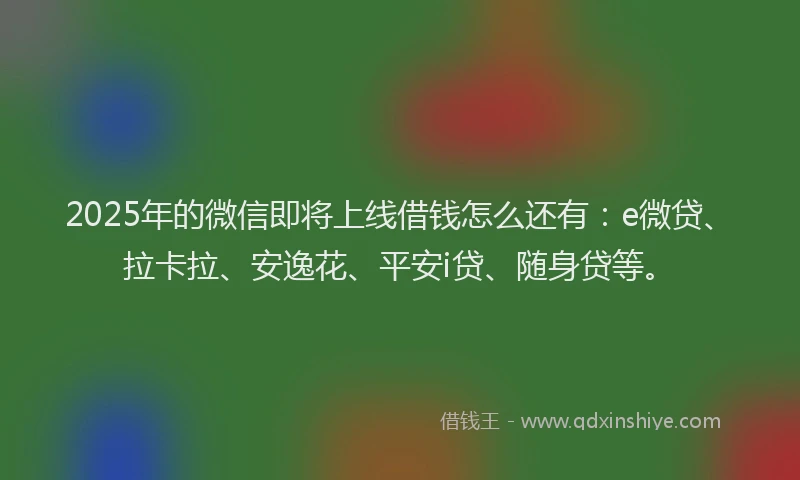 2025年的微信即将上线借钱怎么还有：e微贷、拉卡拉、安逸花、平安i贷、随身贷等。