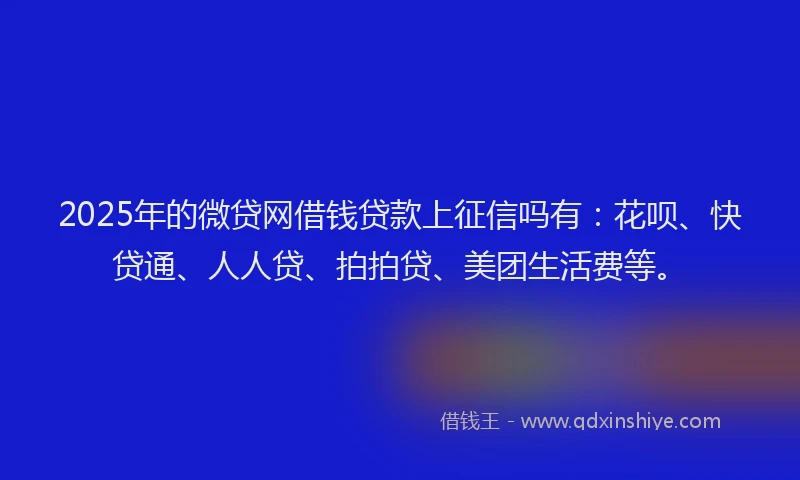 2025年的微贷网借钱贷款上征信吗有：花呗、快贷通、人人贷、拍拍贷、美团生活费等。