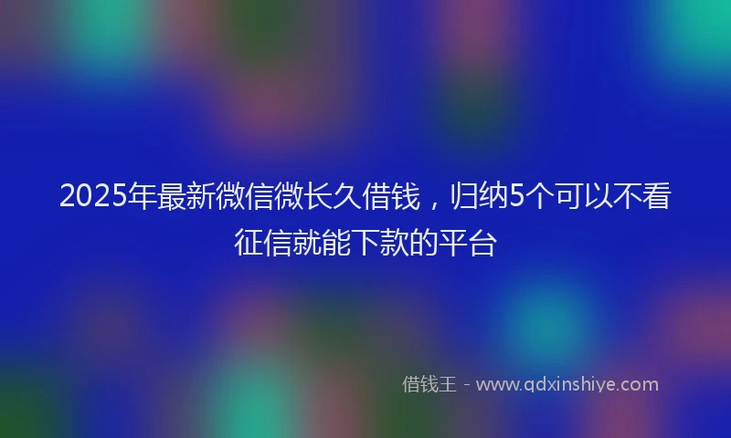 2025年最新微信微长久借钱，归纳5个可以不看征信就能下款的平台