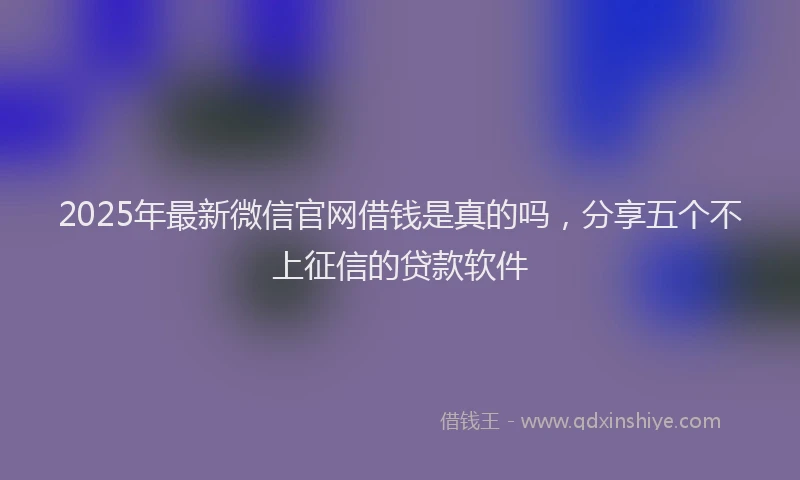 2025年最新微信官网借钱是真的吗，分享五个不上征信的贷款软件