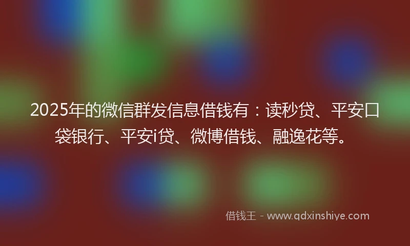 2025年的微信群发信息借钱有：读秒贷、平安口袋银行、平安i贷、微博借钱、融逸花等。