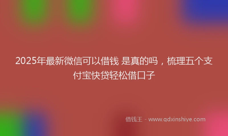 2025年最新微信可以借钱 是真的吗，梳理五个支付宝快贷轻松借口子