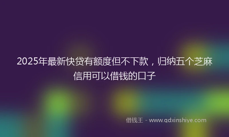 2025年最新快贷有额度但不下款，归纳五个芝麻信用可以借钱的口子