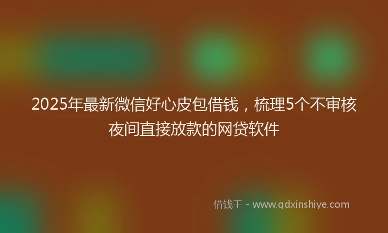 2025年最新微信好心皮包借钱，梳理5个不审核夜间直接放款的网贷软件