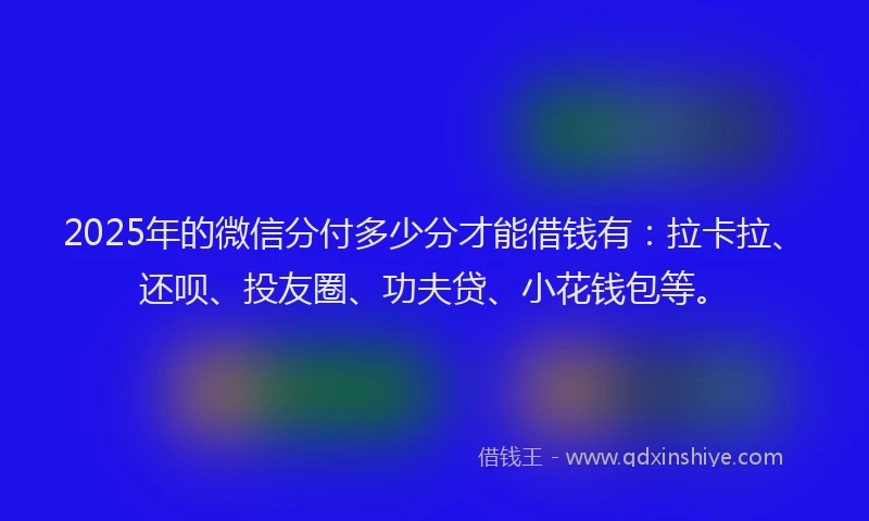2025年的微信分付多少分才能借钱有：拉卡拉、还呗、投友圈、功夫贷、小花钱包等。