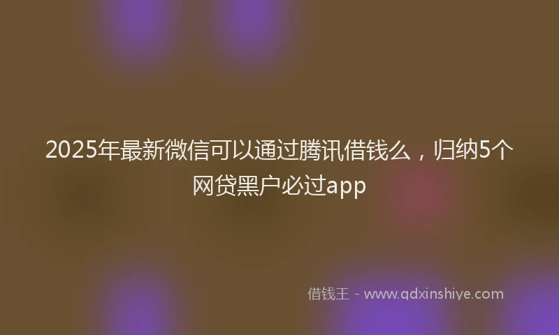 2025年最新微信可以通过腾讯借钱么，归纳5个网贷黑户必过app