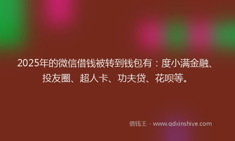 2025年的微信借钱被转到钱包有：度小满金融、投友圈、超人卡、功夫贷、花呗等。