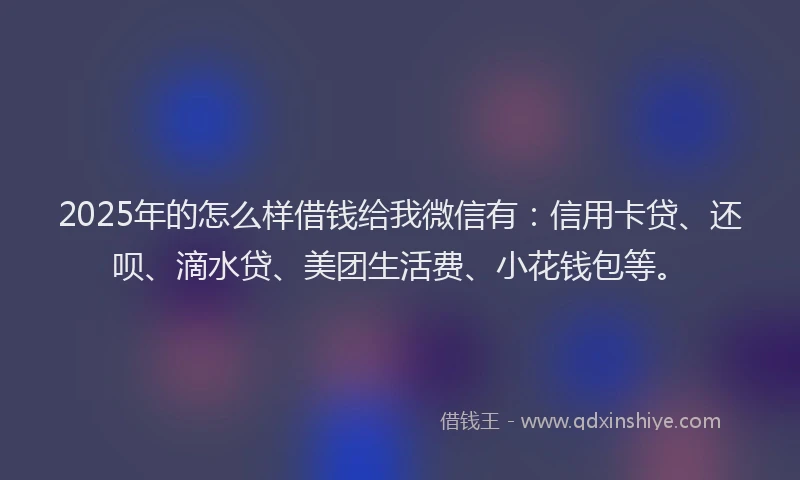 2025年的怎么样借钱给我微信有：信用卡贷、还呗、滴水贷、美团生活费、小花钱包等。