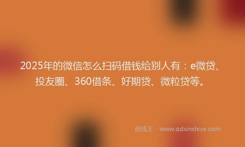 2025年的微信怎么扫码借钱给别人有：e微贷、投友圈、360借条、好期贷、微粒贷等。