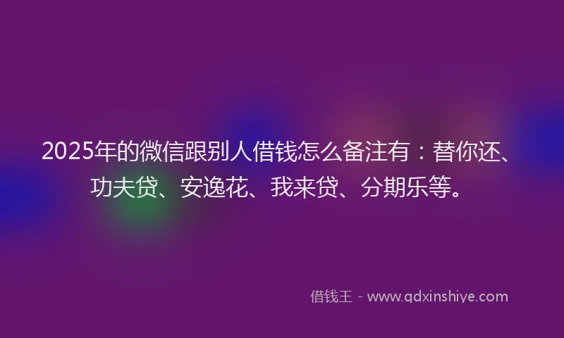 2025年的微信跟别人借钱怎么备注有：替你还、功夫贷、安逸花、我来贷、分期乐等。