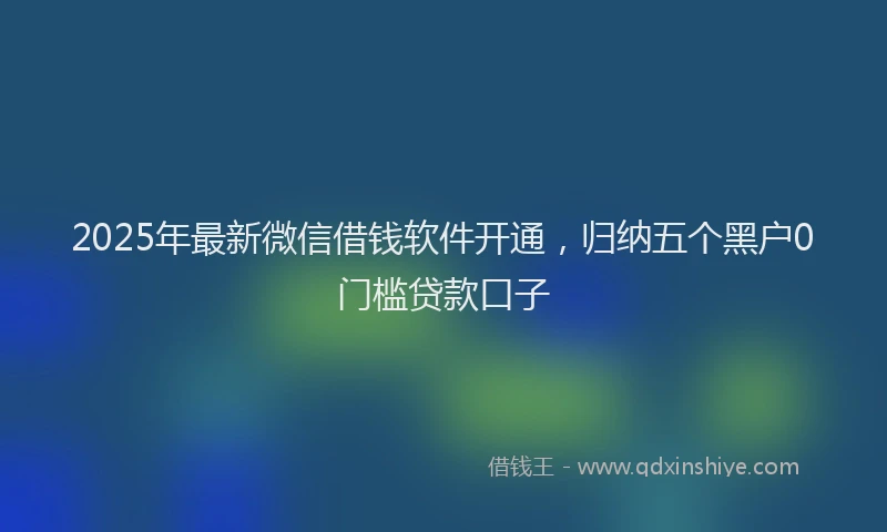 2025年最新微信借钱软件开通，归纳五个黑户0门槛贷款口子