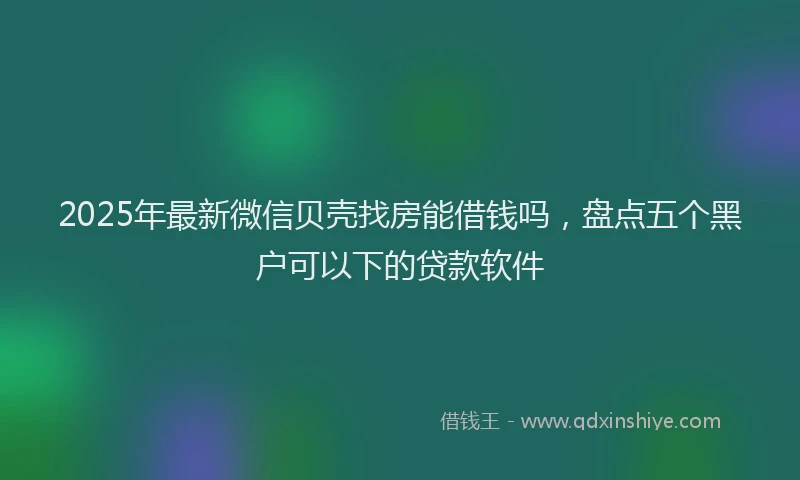 2025年最新微信贝壳找房能借钱吗，盘点五个黑户可以下的贷款软件