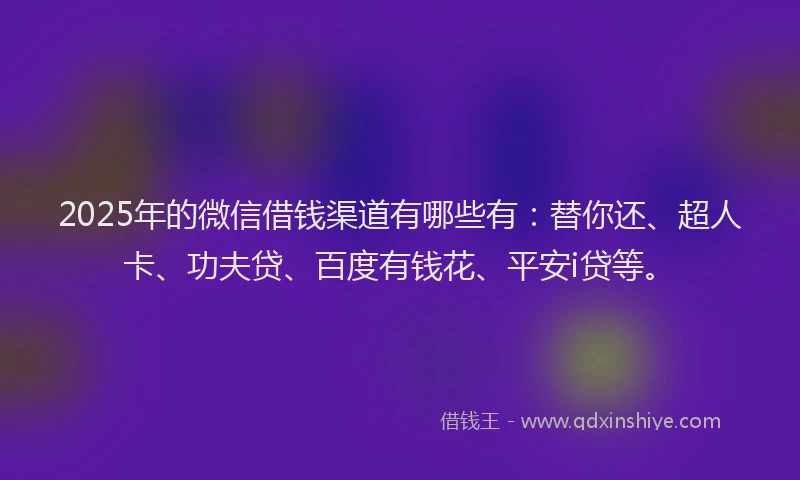 2025年的微信借钱渠道有哪些有：替你还、超人卡、功夫贷、百度有钱花、平安i贷等。
