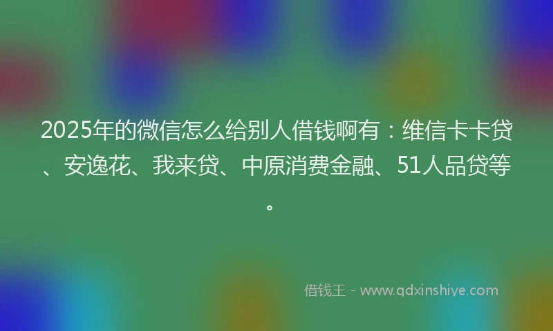 2025年的微信怎么给别人借钱啊有：维信卡卡贷、安逸花、我来贷、中原消费金融、51人品贷等。